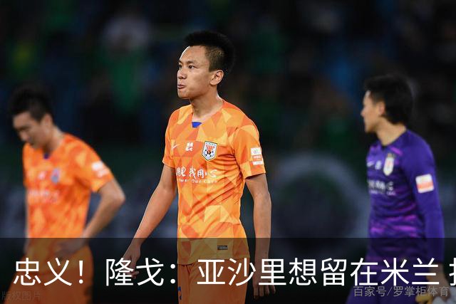 忠义！隆戈：亚沙里想留在米兰 拒亚特兰大+对罗马欧冠资格没兴趣
